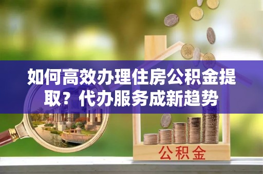 临沂如何高效办理住房公积金提取？代办服务成新趋势