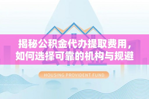 临沂揭秘公积金代办提取费用，如何选择可靠的机构与规避潜在风险