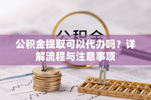 临沂公积金提取可以代办吗？详解流程与注意事项
