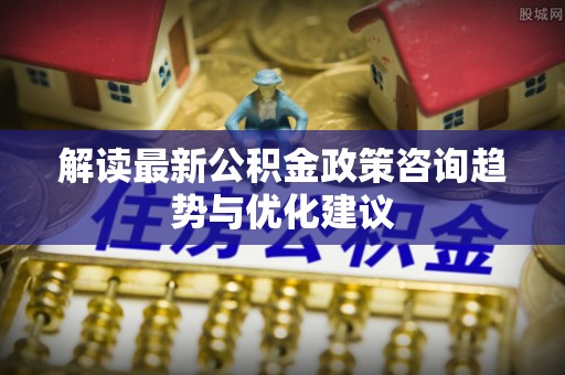 临沂解读最新公积金政策咨询趋势与优化建议