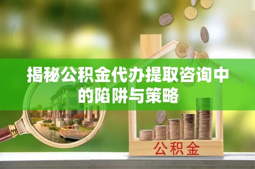 临沂揭秘公积金代办提取咨询中的陷阱与策略