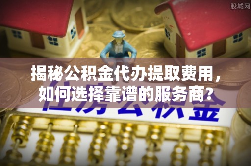 临沂揭秘公积金代办提取费用，如何选择靠谱的服务商？